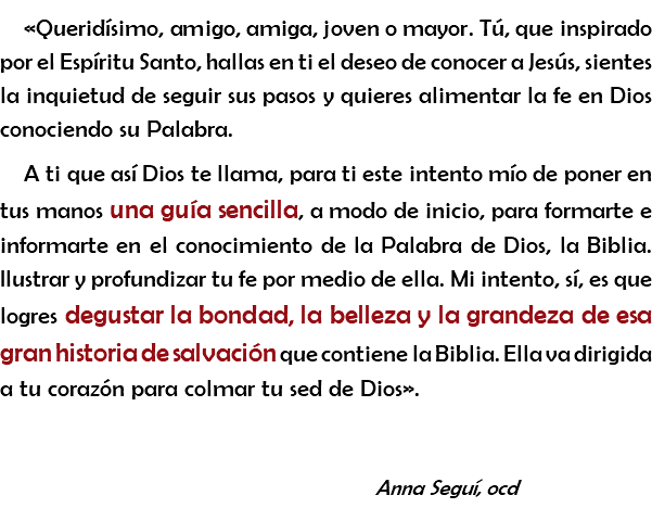 «Queridísimo, amigo, amiga, joven o mayor. Tú, que inspirado por el Espíritu Santo, hallas en ti el deseo de conocer a Jesús, sientes la inquietud de seguir sus pasos y quieres alimentar la fe en Dios conociendo su Palabra. A ti que así Dios te llama, para ti este intento mío de poner en tus manos una guía sencilla, a modo de inicio, para formarte e informarte en el conocimiento de la Palabra de Dios, la Biblia. Ilustrar y profundizar tu fe por medio de ella. Mi intento, sí, es que logres degustar la bondad, la belleza y la grandeza de esa gran historia de salvación que contiene la Biblia. Ella va dirigida a tu corazón para colmar tu sed de Dios». Anna Seguí, ocd