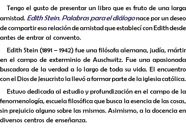 Tengo el gusto de presentar un libro que es fruto de una larga amistad. Edith Stein. Palabras para el diálogo nace por un deseo de compartir esa relación de amistad que establecí con Edith desde antes de entrar al convento. Edith Stein (1891 – 1942) fue una filósofa alemana, judía, mártir en el campo de exterminio de Auschwitz. Fue una apasionada buscadora de la verdad a lo largo de toda su vida. El encuentro con el Dios de Jesucristo la llevó a formar parte de la iglesia católica. Estuvo dedicada al estudio y profundización en el campo de la fenomenología, escuela filosófica que busca la esencia de las cosas, sin prejuicio alguno sobre las mismas. Asimismo, a la docencia en diversos centros de enseñanza. 