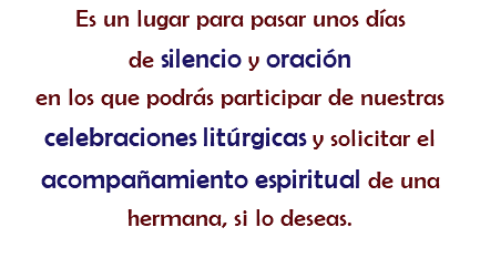 Es un lugar para pasar unos días de silencio y oración
en los que podrás participar de nuestras celebraciones litúrgicas y solicitar el acompañamiento espiritual de una hermana, si lo deseas. 
