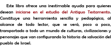 Este libro ofrece una inestimable ayuda para quienes desean iniciarse en el estudio del Antiguo Testamento. Constituye una herramienta sencilla y pedagógica, al alcance de todo lector, que se verá, poco a poco, transportado a todo un mundo de culturas, civilizaciones y personajes que van configurando la historia de salvación del pueblo de Israel.