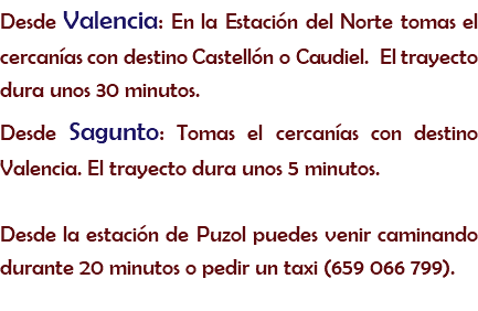 Desde Valencia: En la Estación del Norte tomas el cercanías con destino Castellón o Caudiel. El trayecto dura unos 30 minutos.
Desde Sagunto: Tomas el cercanías con destino Valencia. El trayecto dura unos 5 minutos. Desde la estación de Puzol puedes venir caminando durante 20 minutos o pedir un taxi (659 066 799).
