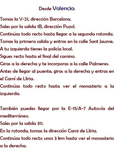 Desde Valencia:
Tomas la V-21, dirección Barcelona. Sales por la salida 1B, dirección Puzol. Continúas todo recto hasta llegar a la segunda rotonda. Tomas la primera salida y entras en la calle Sant Jaume. A tu izquierda tienes la policía local. Sigues recto hasta el final del camino. Giras a la derecha y te incorporas a la calle Palmeres. Antes de llegar al puente, giras a la derecha y entras en el Camí de Lliria. Continúas todo recto hasta ver el monasterio a la izquierda. También puedes llegar por la E-15/A-7 Autovía del mediterráneo.
Sales por la salida 311.
En la rotonda, tomas la dirección Cami de Lliria.
Continúas todo recto unos 3 km hasta ver el monasterio a la derecha.