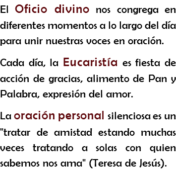 El Oficio divino nos congrega en diferentes momentos a lo largo del día para unir nuestras voces en oración. Cada día, la Eucaristía es fiesta de acción de gracias, alimento de Pan y Palabra, expresión del amor.
La oración personal silenciosa es un "tratar de amistad estando muchas veces tratando a solas con quien sabemos nos ama" (Teresa de Jesús).
